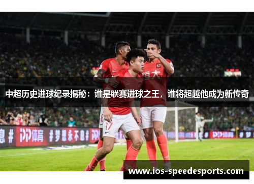 中超历史进球纪录揭秘:谁是联赛进球之王,谁将超越他成为新传奇 中超历史进球纪录揭秘:谁是联赛进球之王,谁将超越他成为新传奇