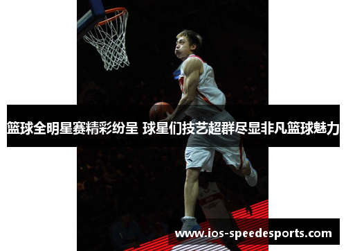 篮球全明星赛精彩纷呈 球星们技艺超群尽显非凡篮球魅力 篮球全明星赛精彩纷呈 球星们技艺超群尽显非凡篮球魅力