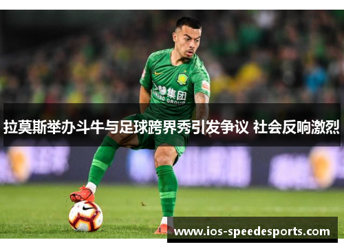 拉莫斯举办斗牛与足球跨界秀引发争议 社会反响激烈 拉莫斯举办斗牛与足球跨界秀引发争议 社会反响激烈