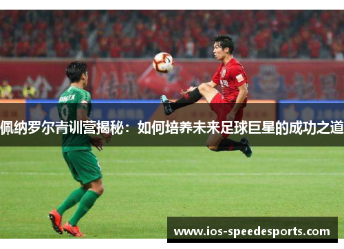 佩纳罗尔青训营揭秘:如何培养未来足球巨星的成功之道 佩纳罗尔青训营揭秘:如何培养未来足球巨星的成功之道