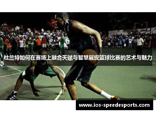 杜兰特如何在赛场上融合天赋与智慧展现篮球比赛的艺术与魅力