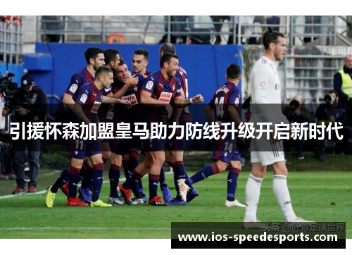 引援怀森加盟皇马助力防线升级开启新时代 引援怀森加盟皇马助力防线升级开启新时代