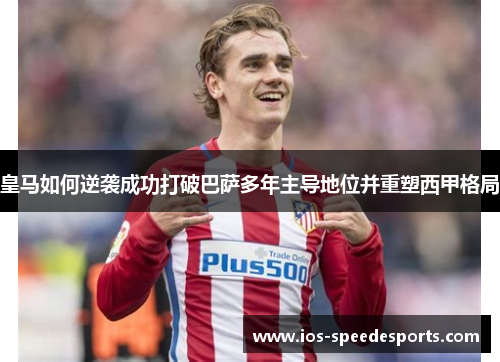 皇马如何逆袭成功打破巴萨多年主导地位并重塑西甲格局 皇马如何逆袭成功打破巴萨多年主导地位并重塑西甲格局