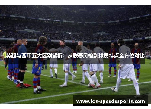 英超与西甲五大区别解析:从联赛风格到球员特点全方位对比 英超与西甲五大区别解析:从联赛风格到球员特点全方位对比