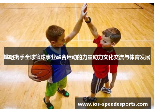 姚明携手全球篮球事业融合运动的力量助力文化交流与体育发展 姚明携手全球篮球事业融合运动的力量助力文化交流与体育发展