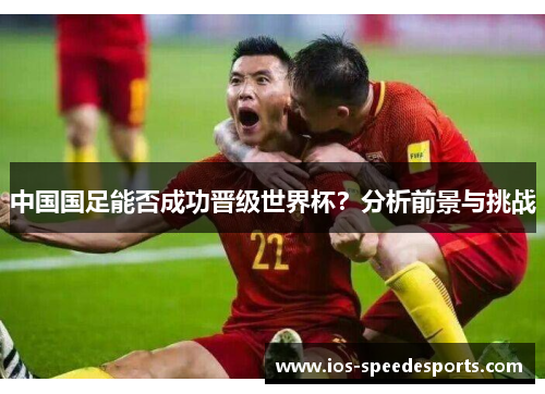 中国国足能否成功晋级世界杯?分析前景与挑战 中国国足能否成功晋级世界杯?分析前景与挑战