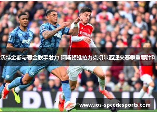 沃特金斯与麦金联手发力 阿斯顿维拉力克切尔西迎来赛季重要胜利 沃特金斯与麦金联手发力 阿斯顿维拉力克切尔西迎来赛季重要胜利