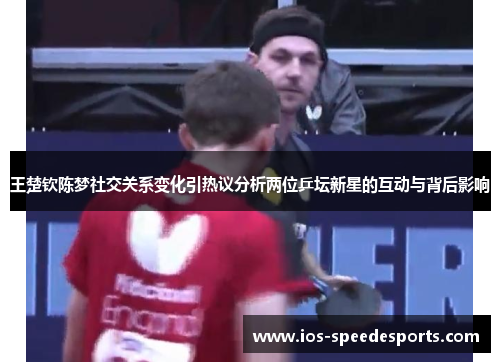 王楚钦陈梦社交关系变化引热议分析两位乒坛新星的互动与背后影响 王楚钦陈梦社交关系变化引热议分析两位乒坛新星的互动与背后影响