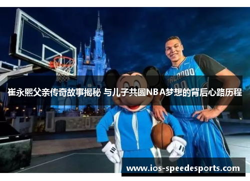 崔永熙父亲传奇故事揭秘 与儿子共圆NBA梦想的背后心路历程 崔永熙父亲传奇故事揭秘 与儿子共圆NBA梦想的背后心路历程