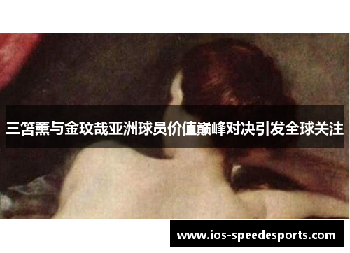 三笘薰与金玟哉亚洲球员价值巅峰对决引发全球关注 三笘薰与金玟哉亚洲球员价值巅峰对决引发全球关注
