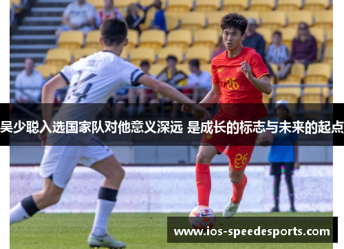 吴少聪入选国家队对他意义深远 是成长的标志与未来的起点 吴少聪入选国家队对他意义深远 是成长的标志与未来的起点