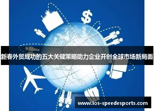 新春外贸成功的五大关键策略助力企业开创全球市场新局面 新春外贸成功的五大关键策略助力企业开创全球市场新局面