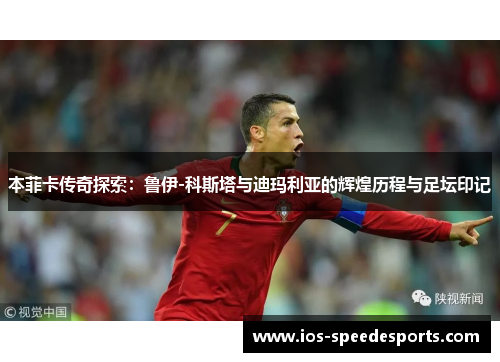 本菲卡传奇探索:鲁伊-科斯塔与迪玛利亚的辉煌历程与足坛印记 本菲卡传奇探索:鲁伊-科斯塔与迪玛利亚的辉煌历程与足坛印记