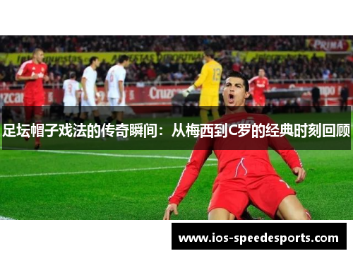 足坛帽子戏法的传奇瞬间:从梅西到C罗的经典时刻回顾 足坛帽子戏法的传奇瞬间:从梅西到C罗的经典时刻回顾