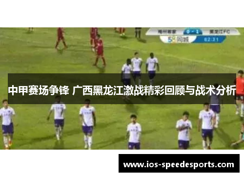 中甲赛场争锋 广西黑龙江激战精彩回顾与战术分析