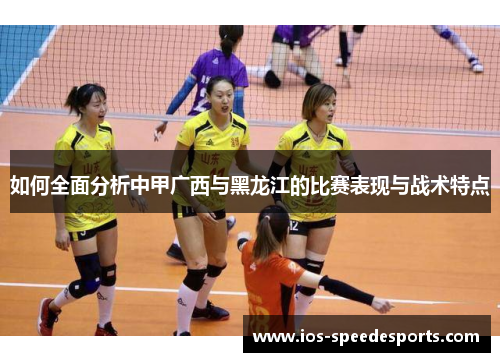 如何全面分析中甲广西与黑龙江的比赛表现与战术特点 如何全面分析中甲广西与黑龙江的比赛表现与战术特点