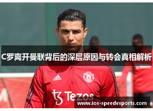 C罗离开曼联背后的深层原因与转会真相解析 C罗离开曼联背后的深层原因与转会真相解析
