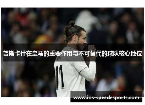 普斯卡什在皇马的重要作用与不可替代的球队核心地位 普斯卡什在皇马的重要作用与不可替代的球队核心地位