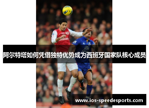 阿尔特塔如何凭借独特优势成为西班牙国家队核心成员 阿尔特塔如何凭借独特优势成为西班牙国家队核心成员