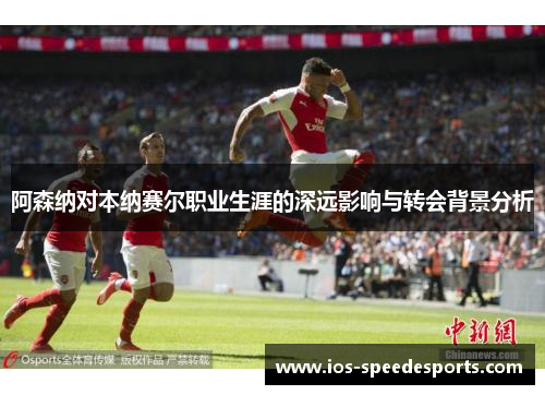 阿森纳对本纳赛尔职业生涯的深远影响与转会背景分析 阿森纳对本纳赛尔职业生涯的深远影响与转会背景分析