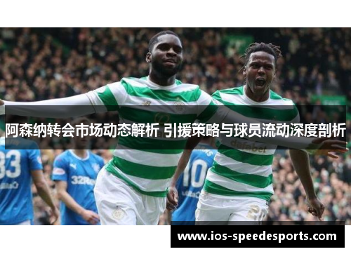 阿森纳转会市场动态解析 引援策略与球员流动深度剖析 阿森纳转会市场动态解析 引援策略与球员流动深度剖析