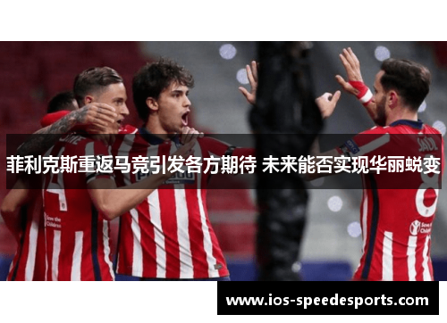 菲利克斯重返马竞引发各方期待 未来能否实现华丽蜕变 菲利克斯重返马竞引发各方期待 未来能否实现华丽蜕变